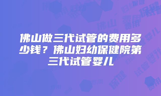 佛山做三代试管的费用多少钱？佛山妇幼保健院第三代试管婴儿