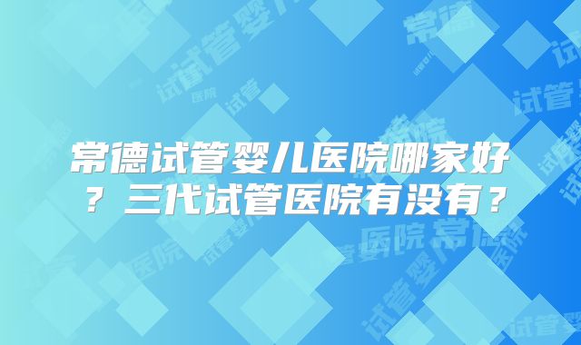 常德试管婴儿医院哪家好？三代试管医院有没有？