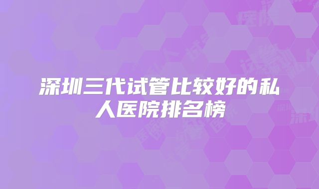 深圳三代试管比较好的私人医院排名榜