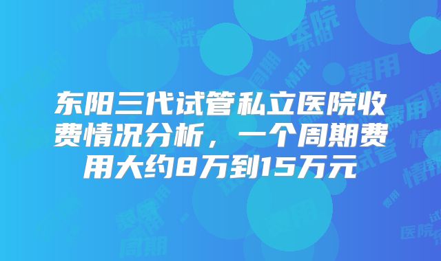 东阳三代试管私立医院收费情况分析，一个周期费用大约8万到15万元