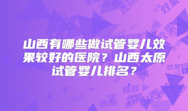 山西有哪些做试管婴儿效果较好的医院？山西太原试管婴儿排名？