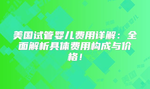 美国试管婴儿费用详解：全面解析具体费用构成与价格！