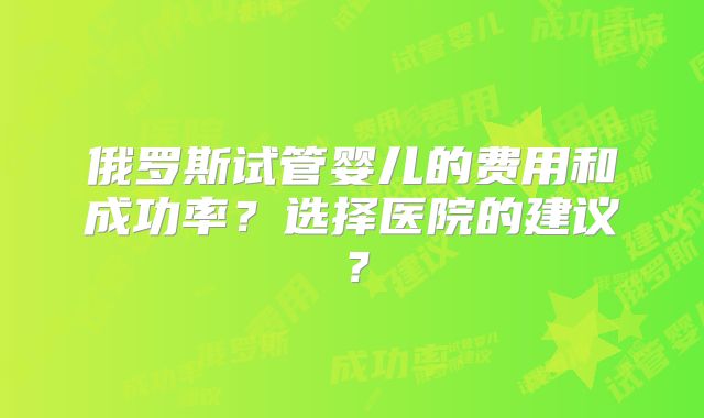 俄罗斯试管婴儿的费用和成功率？选择医院的建议？