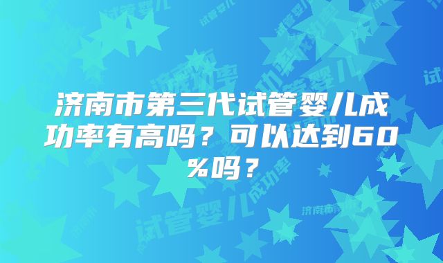济南市第三代试管婴儿成功率有高吗?可以达到60%吗?