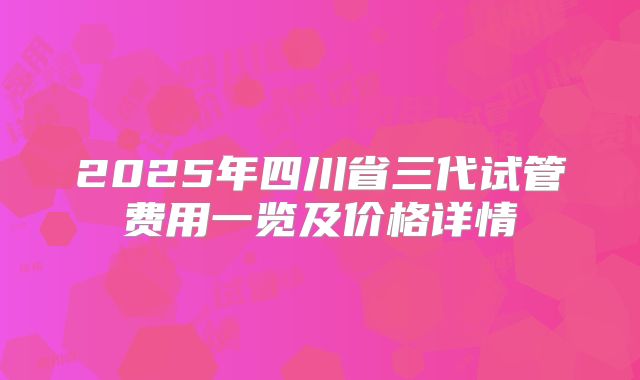 2025年四川省三代试管费用一览及价格详情