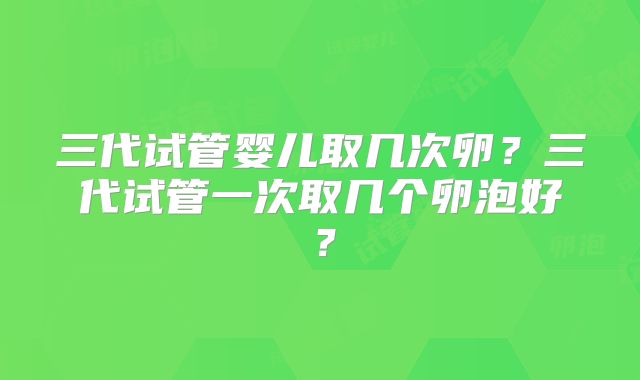 三代试管婴儿取几次卵？三代试管一次取几个卵泡好？