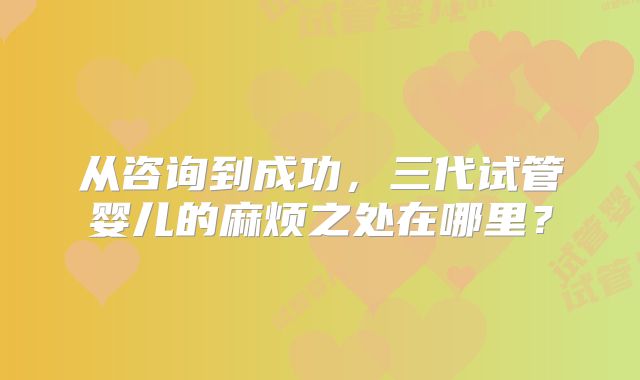 从咨询到成功，三代试管婴儿的麻烦之处在哪里？