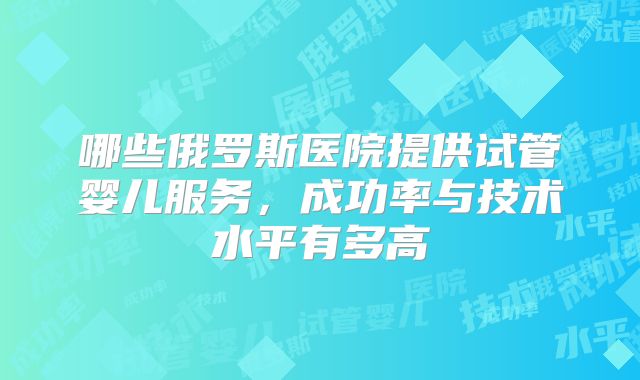 哪些俄罗斯医院提供试管婴儿服务，成功率与技术水平有多高