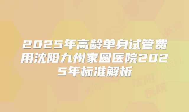 2025年高龄单身试管费用沈阳九州家圆医院2025年标准解析