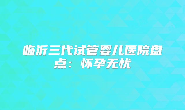 临沂三代试管婴儿医院盘点：怀孕无忧