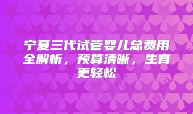 宁夏三代试管婴儿总费用全解析，预算清晰，生育更轻松