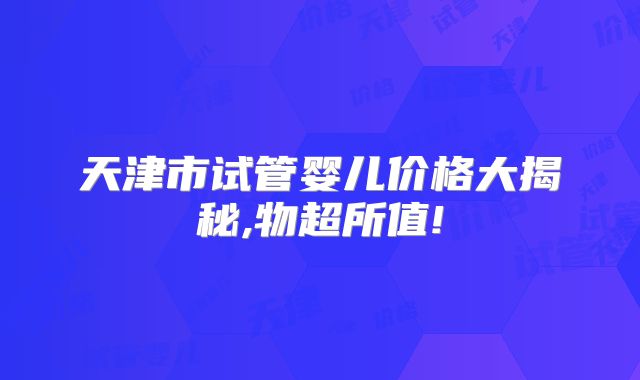 天津市试管婴儿价格大揭秘,物超所值!