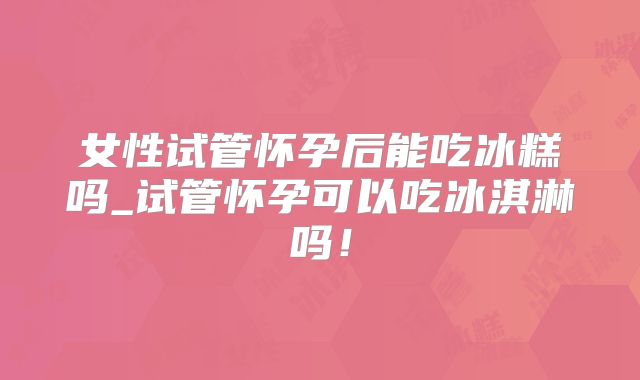 女性试管怀孕后能吃冰糕吗_试管怀孕可以吃冰淇淋吗！