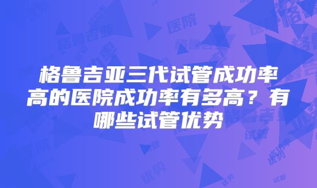 格鲁吉亚三代试管成功率高的医院成功率有多高？有哪些试管优势