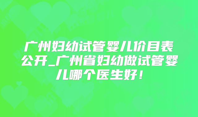广州妇幼试管婴儿价目表公开_广州省妇幼做试管婴儿哪个医生好！
