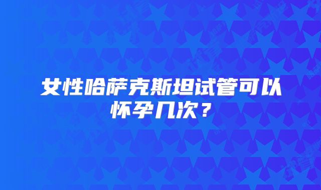女性哈萨克斯坦试管可以怀孕几次？