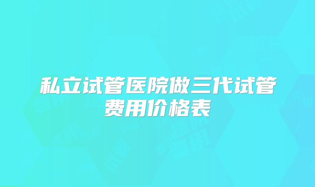 私立试管医院做三代试管费用价格表
