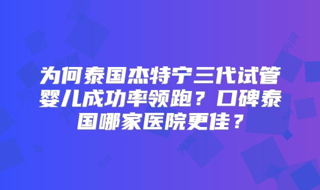 为何泰国杰特宁三代试管婴儿成功率领跑？口碑泰国哪家医院更佳？