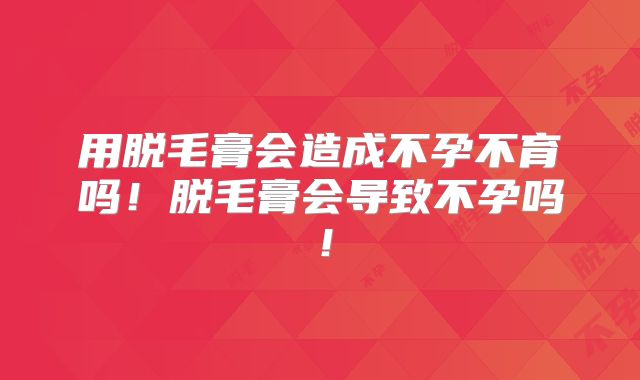 用脱毛膏会造成不孕不育吗！脱毛膏会导致不孕吗！