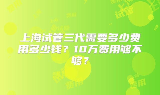 上海试管三代需要多少费用多少钱？10万费用够不够？