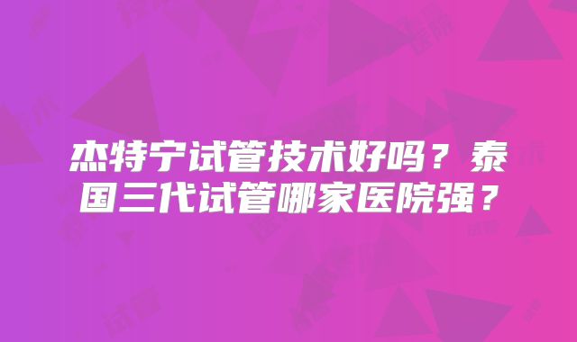 杰特宁试管技术好吗？泰国三代试管哪家医院强？