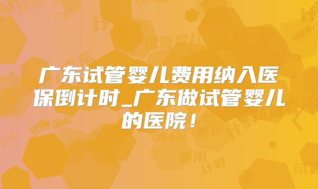 广东试管婴儿费用纳入医保倒计时_广东做试管婴儿的医院！
