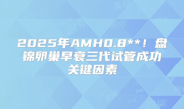 2025年AMH0.8**！盘锦卵巢早衰三代试管成功关键因素
