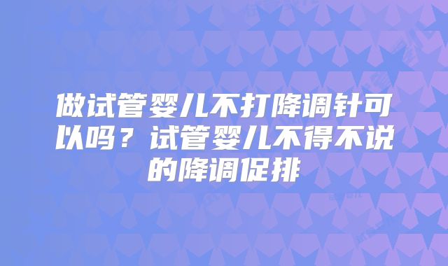 做试管婴儿不打降调针可以吗？试管婴儿不得不说的降调促排
