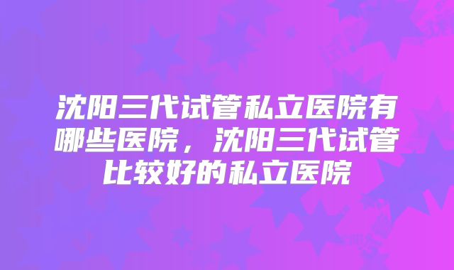 沈阳三代试管私立医院有哪些医院，沈阳三代试管比较好的私立医院