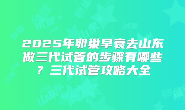 2025年卵巢早衰去山东做三代试管的步骤有哪些？三代试管攻略大全