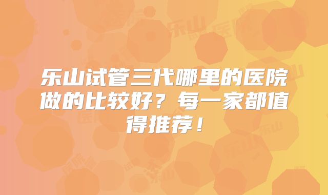 乐山试管三代哪里的医院做的比较好?每一家都值得推荐!