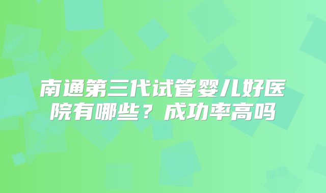 南通第三代试管婴儿好医院有哪些?成功率高吗
