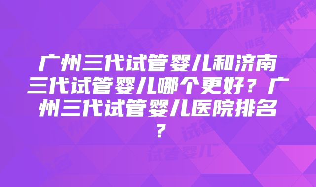 广州三代试管婴儿和济南三代试管婴儿哪个更好？广州三代试管婴儿医院排名？