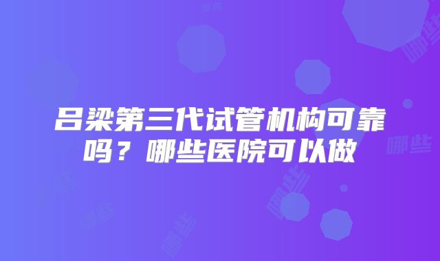吕梁第三代试管机构可靠吗？哪些医院可以做