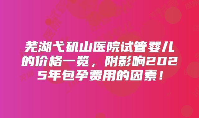 芜湖弋矶山医院试管婴儿的价格一览，附影响2025年包孕费用的因素！