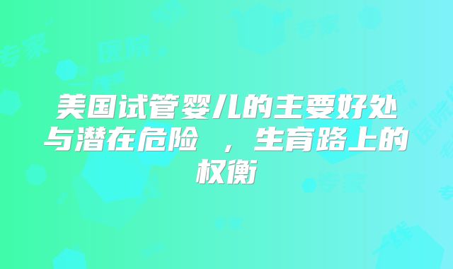 美国试管婴儿的主要好处与潜在危险 ，生育路上的权衡