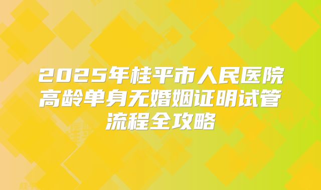 2025年桂平市人民医院高龄单身无婚姻证明试管流程全攻略