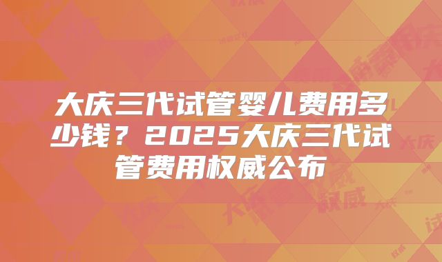 大庆三代试管婴儿费用多少钱？2025大庆三代试管费用权威公布