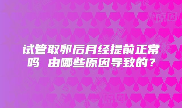 试管取卵后月经提前正常吗 由哪些原因导致的？