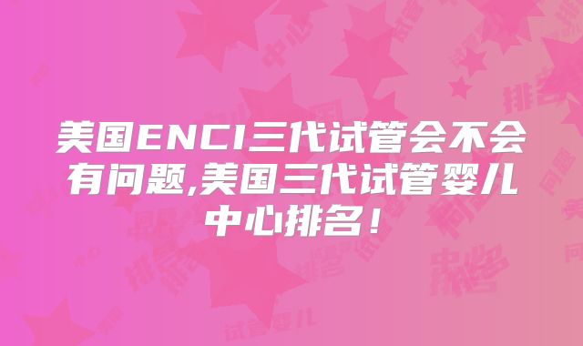 美国ENCI三代试管会不会有问题,美国三代试管婴儿中心排名！