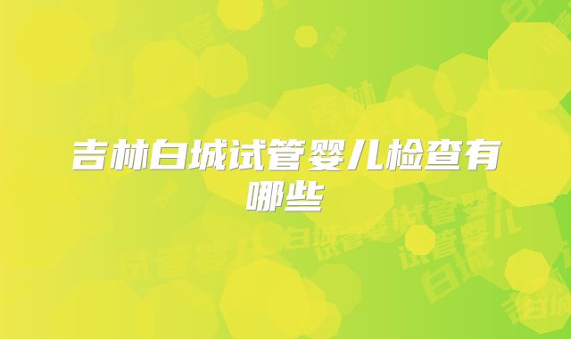 吉林白城试管婴儿检查有哪些