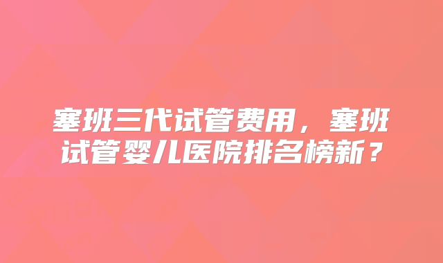 塞班三代试管费用，塞班试管婴儿医院排名榜新？
