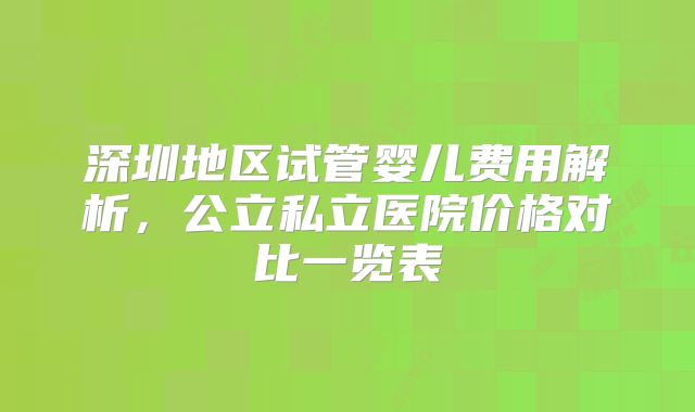 深圳地区试管婴儿费用解析，公立私立医院价格对比一览表
