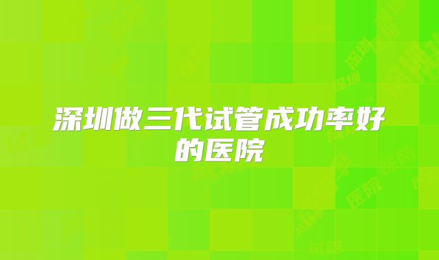 深圳做三代试管成功率好的医院