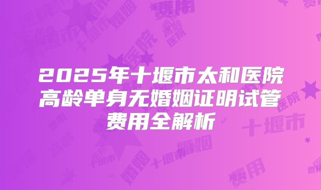 2025年十堰市太和医院高龄单身无婚姻证明试管费用全解析