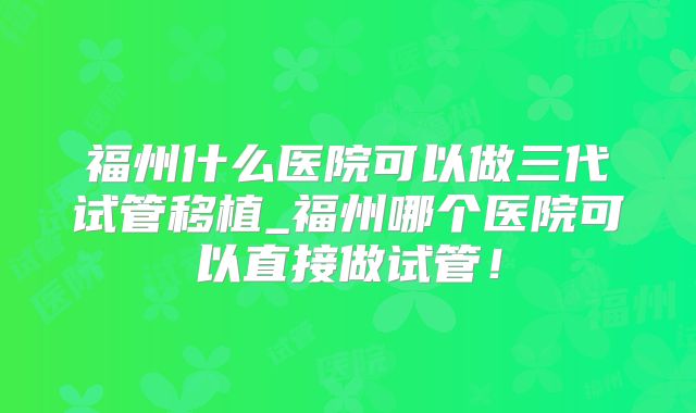 福州什么医院可以做三代试管移植_福州哪个医院可以直接做试管！