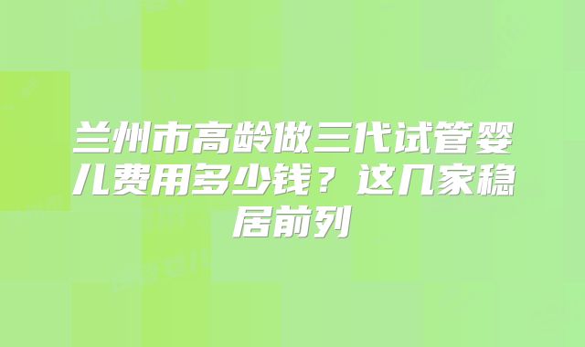 兰州市高龄做三代试管婴儿费用多少钱？这几家稳居前列