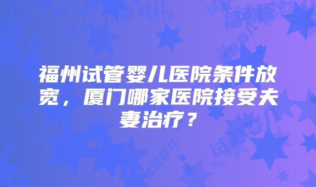福州试管婴儿医院条件放宽，厦门哪家医院接受夫妻治疗？