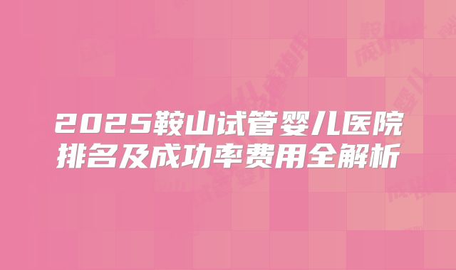 2025鞍山试管婴儿医院排名及成功率费用全解析