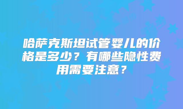 哈萨克斯坦试管婴儿的价格是多少？有哪些隐性费用需要注意？